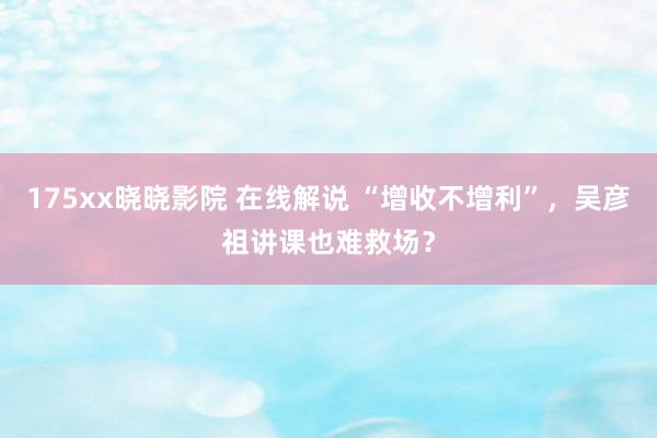 175xx晓晓影院 在线解说 “增收不增利”，吴彦祖讲课也难救场？