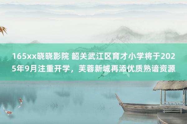 165xx晓晓影院 韶关武江区育才小学将于2025年9月注重开学，芙蓉新城再添优质熟谙资源