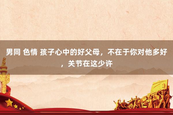 男同 色情 孩子心中的好父母，不在于你对他多好，关节在这少许
