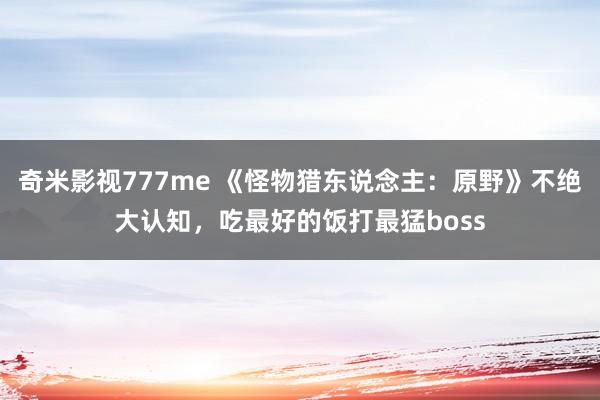 奇米影视777me 《怪物猎东说念主：原野》不绝大认知，吃最好的饭打最猛boss