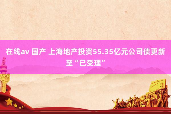 在线av 国产 上海地产投资55.35亿元公司债更新至“已受理”