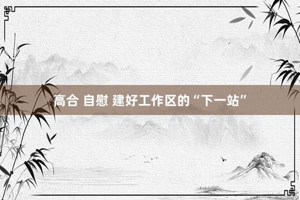 高合 自慰 建好工作区的“下一站”