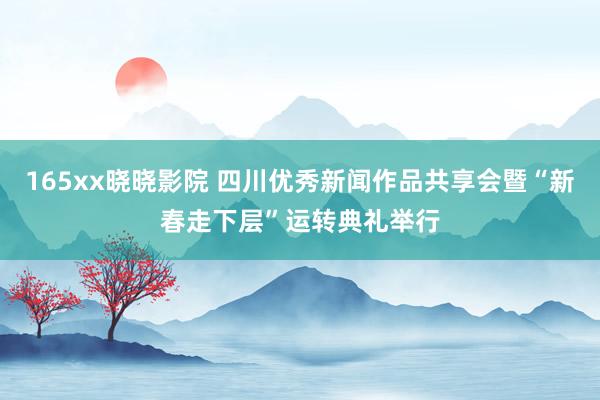 165xx晓晓影院 四川优秀新闻作品共享会暨“新春走下层”运转典礼举行