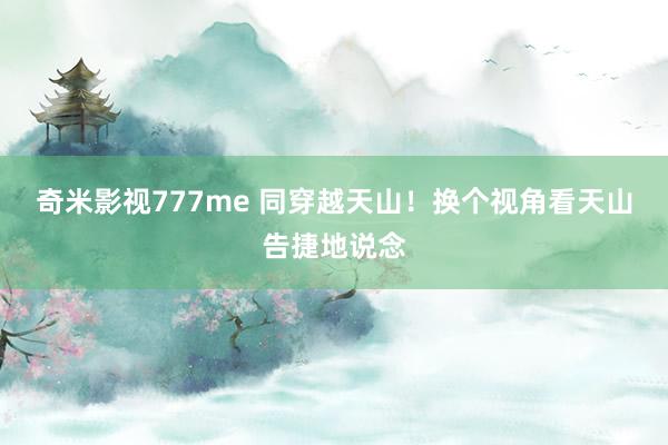 奇米影视777me 同穿越天山！换个视角看天山告捷地说念