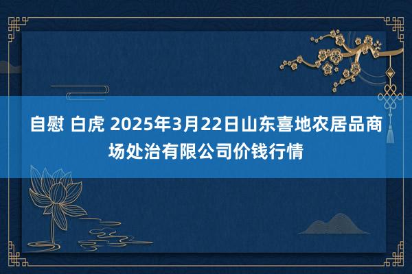自慰 白虎 2025年3月22日山东喜地农居品商场处治有限公司价钱行情