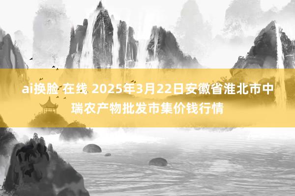 ai换脸 在线 2025年3月22日安徽省淮北市中瑞农产物批发市集价钱行情