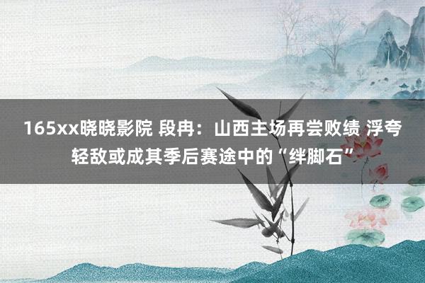 165xx晓晓影院 段冉：山西主场再尝败绩 浮夸轻敌或成其季后赛途中的“绊脚石”