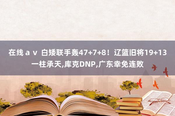 在线ａｖ 白矮联手轰47+7+8！辽篮旧将19+13一柱承天，库克DNP，广东幸免连败