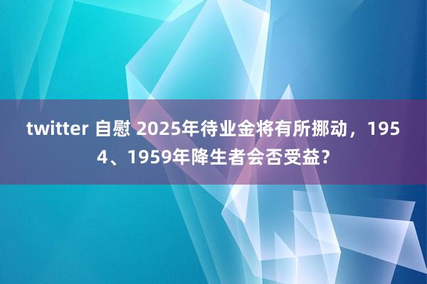 twitter 自慰 2025年待业金将有所挪动，1954、1959年降生者会否受益？