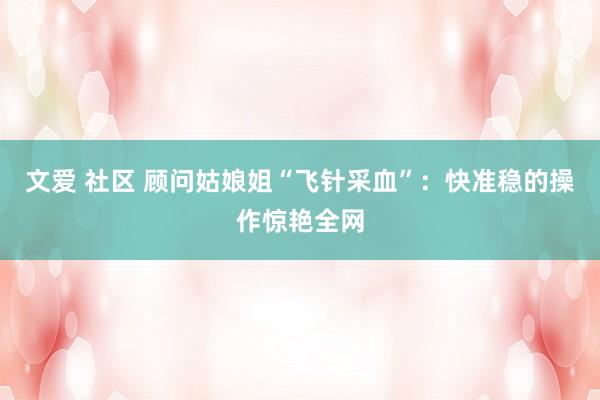 文爱 社区 顾问姑娘姐“飞针采血”：快准稳的操作惊艳全网