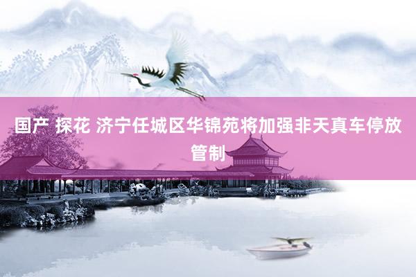 国产 探花 济宁任城区华锦苑将加强非天真车停放管制