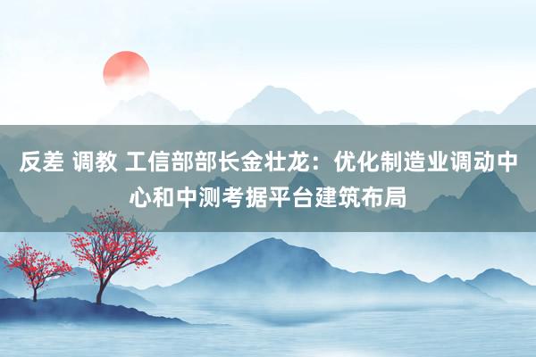 反差 调教 工信部部长金壮龙：优化制造业调动中心和中测考据平台建筑布局