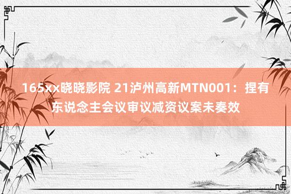 165xx晓晓影院 21泸州高新MTN001：捏有东说念主会议审议减资议案未奏效