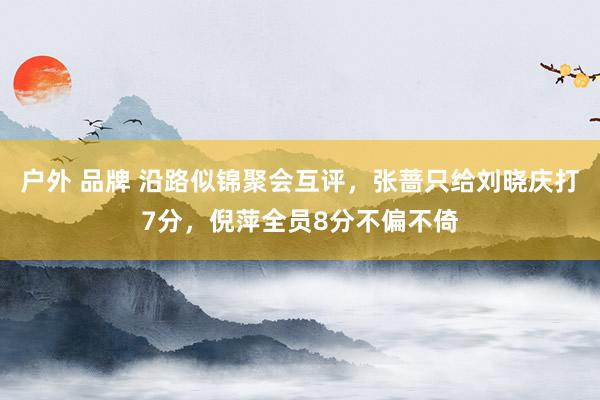 户外 品牌 沿路似锦聚会互评，张蔷只给刘晓庆打7分，倪萍全员8分不偏不倚