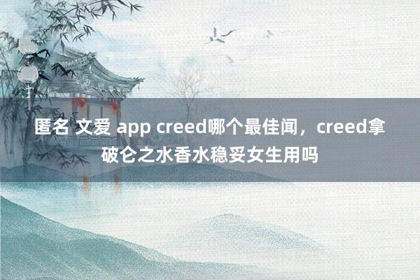 匿名 文爱 app creed哪个最佳闻，creed拿破仑之水香水稳妥女生用吗