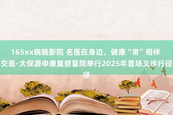 165xx晓晓影院 名医在身边，健康“常”相伴 交医-太保源申康复掂量院举行2025年首场义诊行径