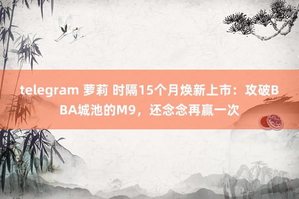 telegram 萝莉 时隔15个月焕新上市：攻破BBA城池的M9，还念念再赢一次