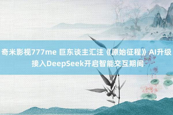 奇米影视777me 巨东谈主汇注《原始征程》AI升级 接入DeepSeek开启智能交互期间