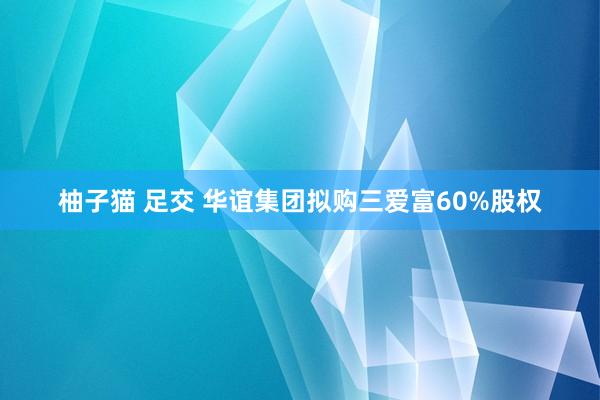 柚子猫 足交 华谊集团拟购三爱富60%股权