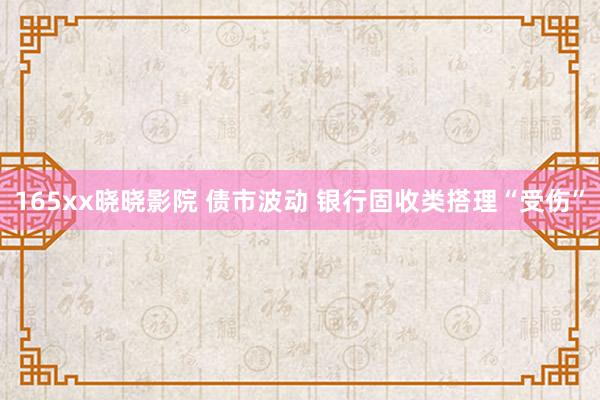 165xx晓晓影院 债市波动 银行固收类搭理“受伤”