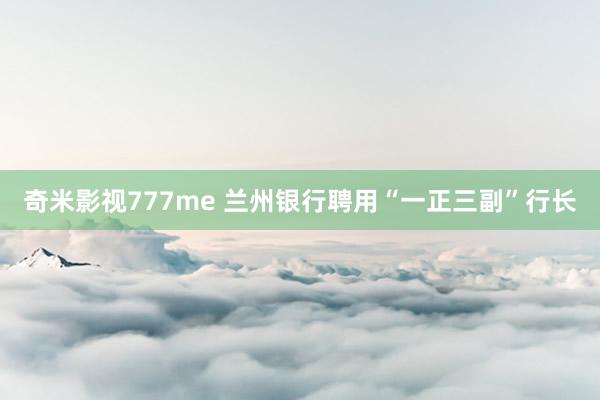奇米影视777me 兰州银行聘用“一正三副”行长