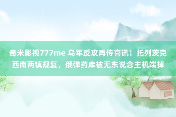 奇米影视777me 乌军反攻再传喜讯！托列茨克西南两镇规复，俄弹药库被无东说念主机端掉