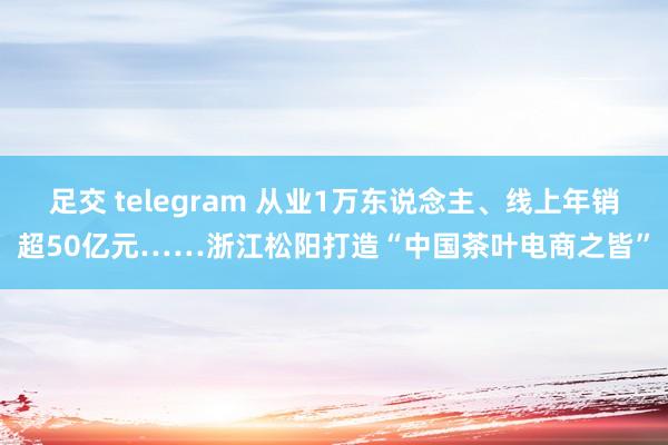 足交 telegram 从业1万东说念主、线上年销超50亿元……浙江松阳打造“中国茶叶电商之皆”