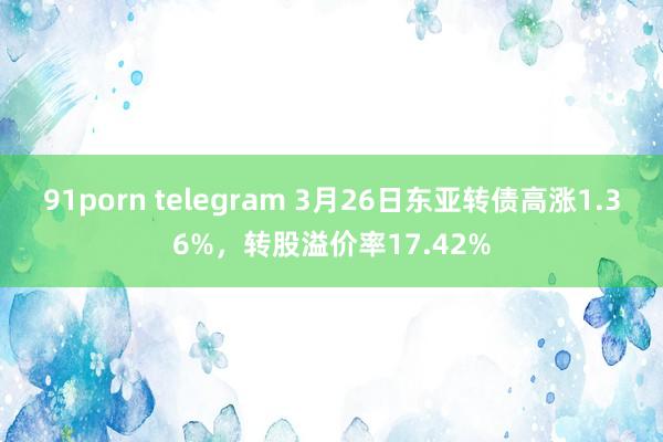 91porn telegram 3月26日东亚转债高涨1.36%，转股溢价率17.42%
