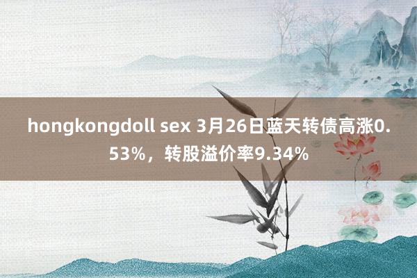 hongkongdoll sex 3月26日蓝天转债高涨0.53%，转股溢价率9.34%