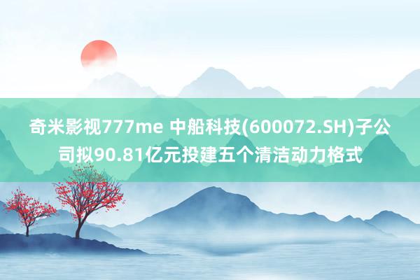 奇米影视777me 中船科技(600072.SH)子公司拟90.81亿元投建五个清洁动力格式