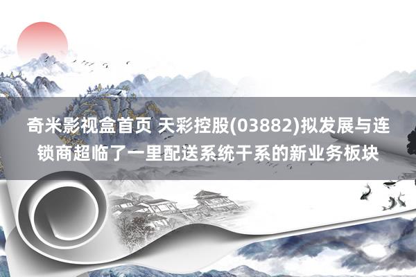奇米影视盒首页 天彩控股(03882)拟发展与连锁商超临了一里配送系统干系的新业务板块