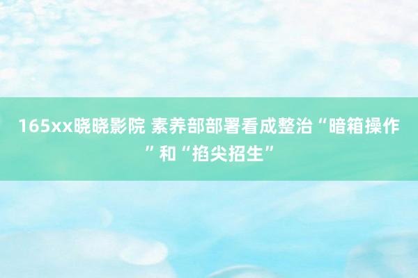 165xx晓晓影院 素养部部署看成整治“暗箱操作”和“掐尖招生”