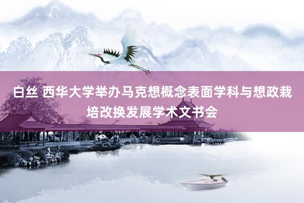 白丝 西华大学举办马克想概念表面学科与想政栽培改换发展学术文书会