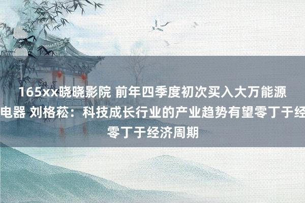 165xx晓晓影院 前年四季度初次买入大万能源、航天电器 刘格菘：科技成长行业的产业趋势有望零丁于经济周期