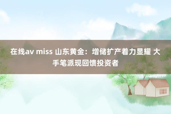 在线av miss 山东黄金：增储扩产着力显耀 大手笔派现回馈投资者