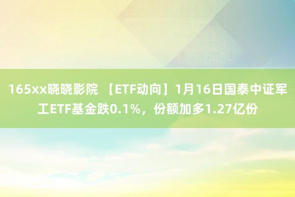 165xx晓晓影院 【ETF动向】1月16日国泰中证军工ETF基金跌0.1%，份额加多1.27亿份