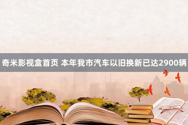 奇米影视盒首页 本年我市汽车以旧换新已达2900辆