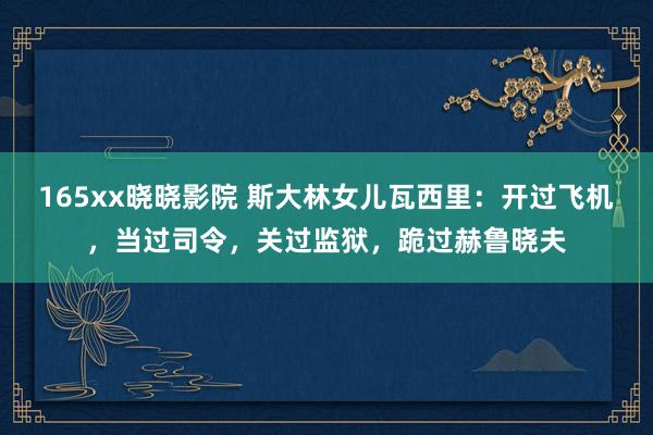 165xx晓晓影院 斯大林女儿瓦西里：开过飞机，当过司令，关过监狱，跪过赫鲁晓夫
