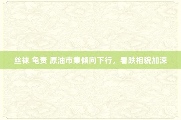 丝袜 龟责 原油市集倾向下行，看跌相貌加深