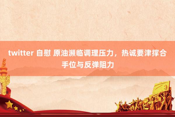 twitter 自慰 原油濒临调理压力，热诚要津撑合手位与反弹阻力