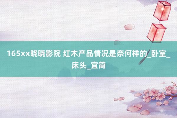 165xx晓晓影院 红木产品情况是奈何样的_卧室_床头_宜简