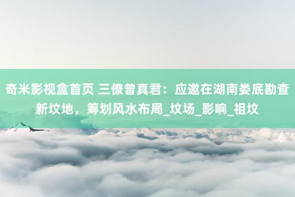 奇米影视盒首页 三僚曾真君：应邀在湖南娄底勘查新坟地，筹划风水布局_坟场_影响_祖坟
