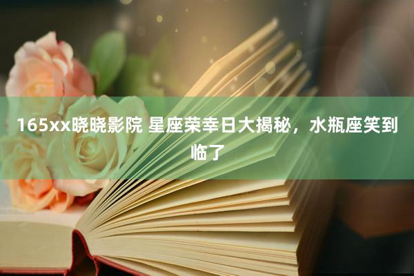 165xx晓晓影院 星座荣幸日大揭秘，水瓶座笑到临了