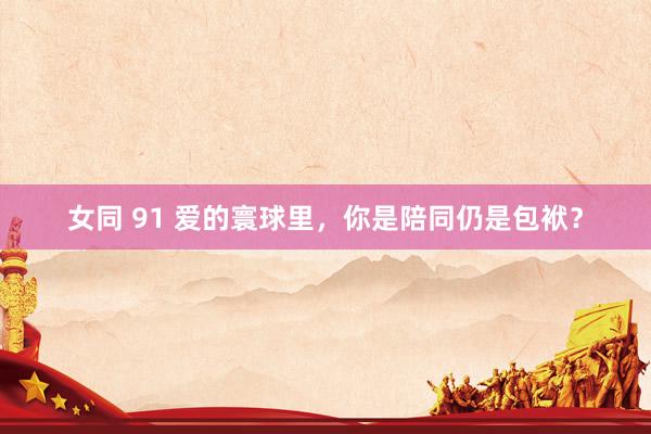 女同 91 爱的寰球里，你是陪同仍是包袱？