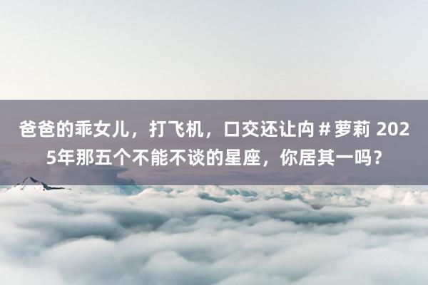 爸爸的乖女儿，打飞机，口交还让禸＃萝莉 2025年那五个不能不谈的星座，你居其一吗？