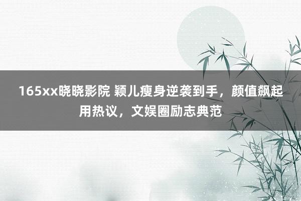 165xx晓晓影院 颖儿瘦身逆袭到手，颜值飙起用热议，文娱圈励志典范