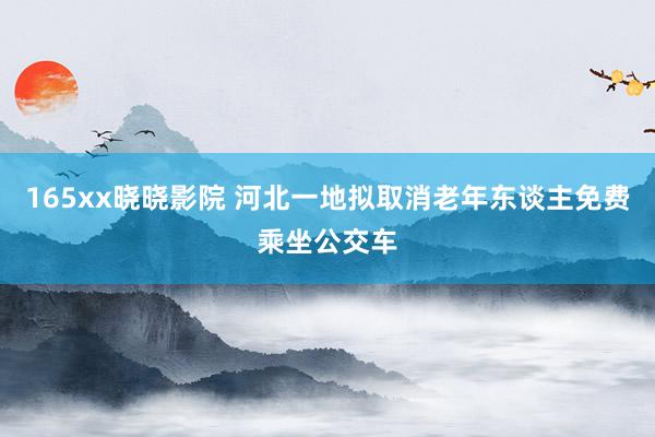 165xx晓晓影院 河北一地拟取消老年东谈主免费乘坐公交车