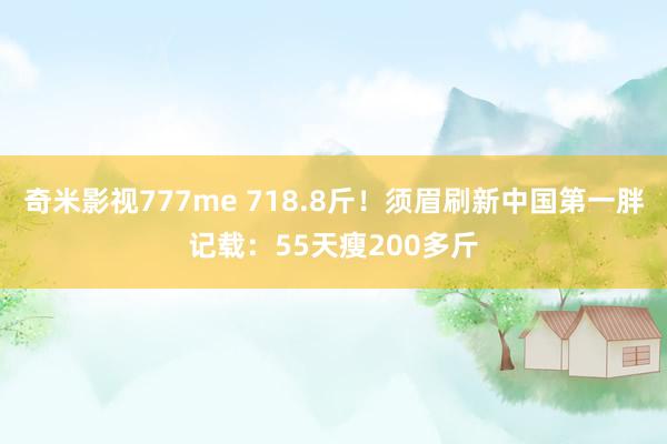 奇米影视777me 718.8斤！须眉刷新中国第一胖记载：55天瘦200多斤