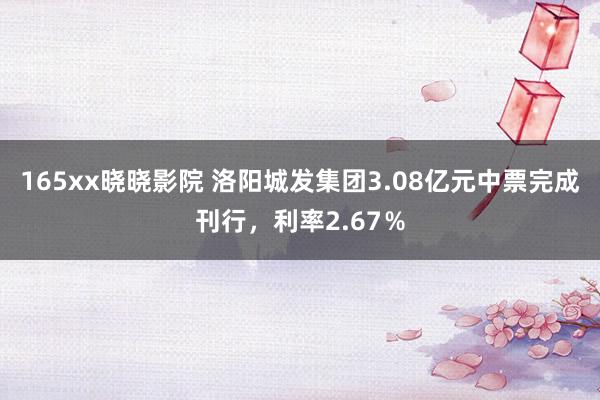 165xx晓晓影院 洛阳城发集团3.08亿元中票完成刊行，利率2.67％