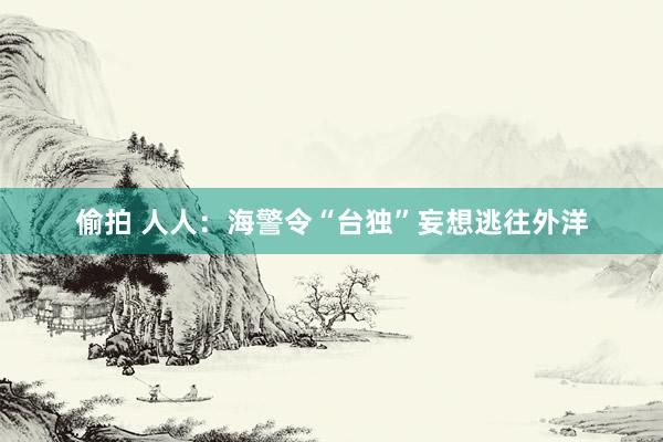 偷拍 人人：海警令“台独”妄想逃往外洋